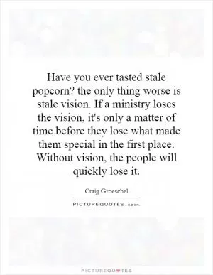 Have you ever tasted stale popcorn? the only thing worse is stale vision. If a ministry loses the vision, it's only a matter of time before they lose what made them special in the first place. Without vision, the people will quickly lose it Picture Quote #1