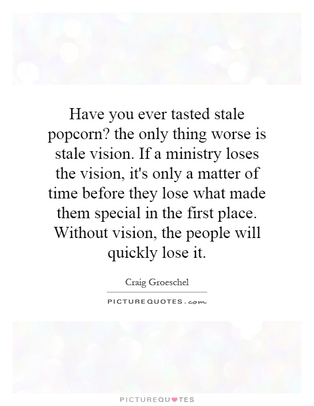 Have you ever tasted stale popcorn? the only thing worse is stale vision. If a ministry loses the vision, it's only a matter of time before they lose what made them special in the first place. Without vision, the people will quickly lose it Picture Quote #1