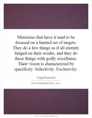 Ministries that have it tend to be focused on a limited set of targets. They do a few things as if all eternity hinged on their results, and they do these things with godly excellence. Their vision is characterized by specificity. Selectivity. Exclusivity Picture Quote #1