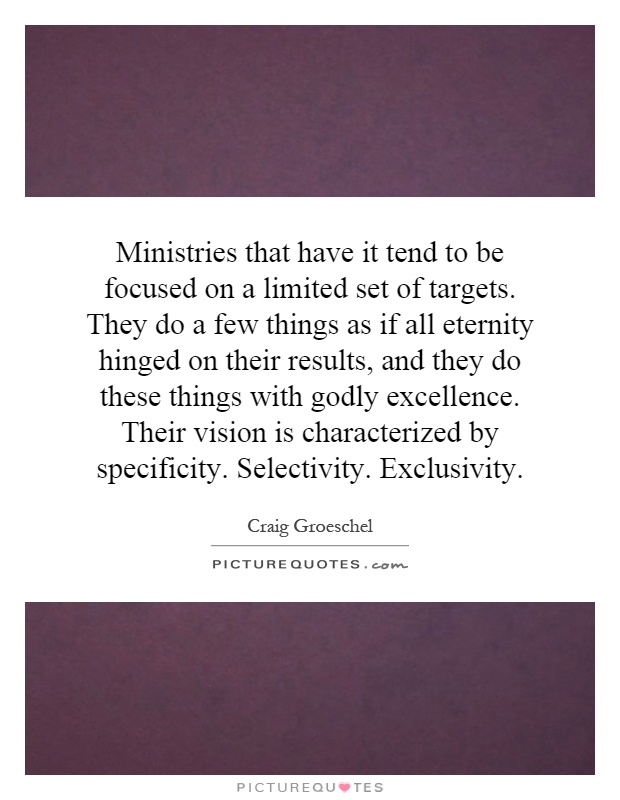 Ministries that have it tend to be focused on a limited set of targets. They do a few things as if all eternity hinged on their results, and they do these things with godly excellence. Their vision is characterized by specificity. Selectivity. Exclusivity Picture Quote #1