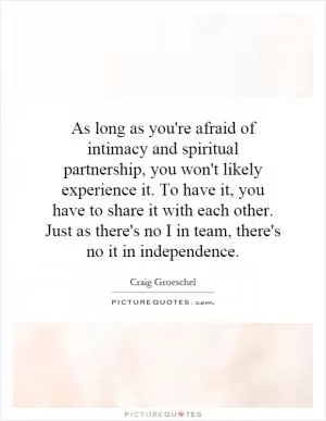 As long as you're afraid of intimacy and spiritual partnership, you won't likely experience it. To have it, you have to share it with each other. Just as there's no I in team, there's no it in independence Picture Quote #1