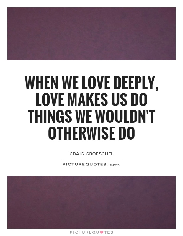 When we love deeply, love makes us do things we wouldn't otherwise do Picture Quote #1