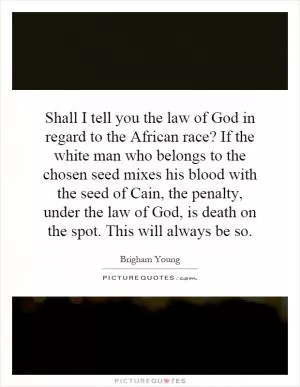 Shall I tell you the law of God in regard to the African race? If the white man who belongs to the chosen seed mixes his blood with the seed of Cain, the penalty, under the law of God, is death on the spot. This will always be so Picture Quote #1