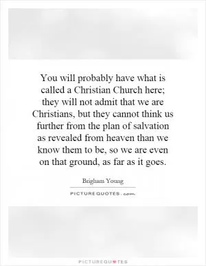 You will probably have what is called a Christian Church here; they will not admit that we are Christians, but they cannot think us further from the plan of salvation as revealed from heaven than we know them to be, so we are even on that ground, as far as it goes Picture Quote #1
