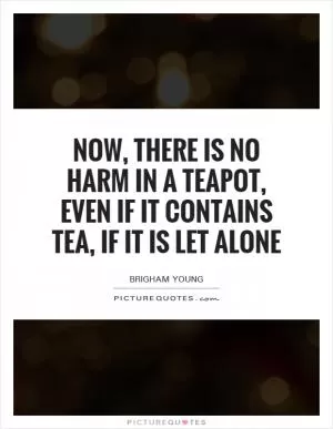Now, there is no harm in a teapot, even if it contains tea, if it is let alone Picture Quote #1