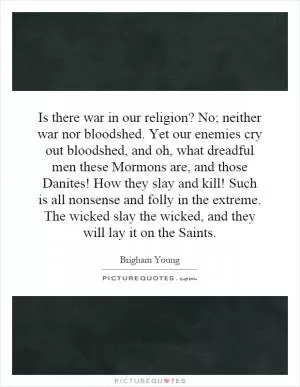 Is there war in our religion? No; neither war nor bloodshed. Yet our enemies cry out bloodshed, and oh, what dreadful men these Mormons are, and those Danites! How they slay and kill! Such is all nonsense and folly in the extreme. The wicked slay the wicked, and they will lay it on the Saints Picture Quote #1