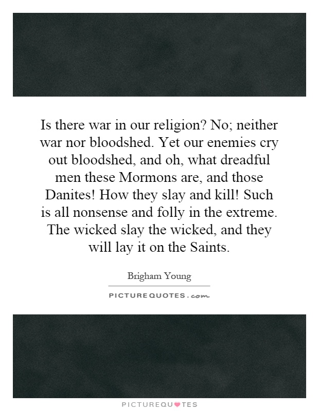 Is there war in our religion? No; neither war nor bloodshed. Yet our enemies cry out bloodshed, and oh, what dreadful men these Mormons are, and those Danites! How they slay and kill! Such is all nonsense and folly in the extreme. The wicked slay the wicked, and they will lay it on the Saints Picture Quote #1