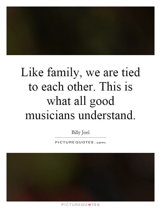 Like family, we are tied to each other. This is what all good musicians understand Picture Quote #1