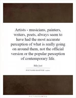 Artists - musicians, painters, writers, poets, always seem to have had the most accurate perception of what is really going on around them, not the official version or the popular perception of contemporary life Picture Quote #1