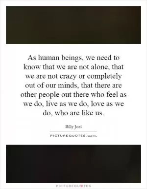 As human beings, we need to know that we are not alone, that we are not crazy or completely out of our minds, that there are other people out there who feel as we do, live as we do, love as we do, who are like us Picture Quote #1