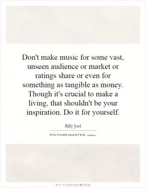 Don't make music for some vast, unseen audience or market or ratings share or even for something as tangible as money. Though it's crucial to make a living, that shouldn't be your inspiration. Do it for yourself Picture Quote #1