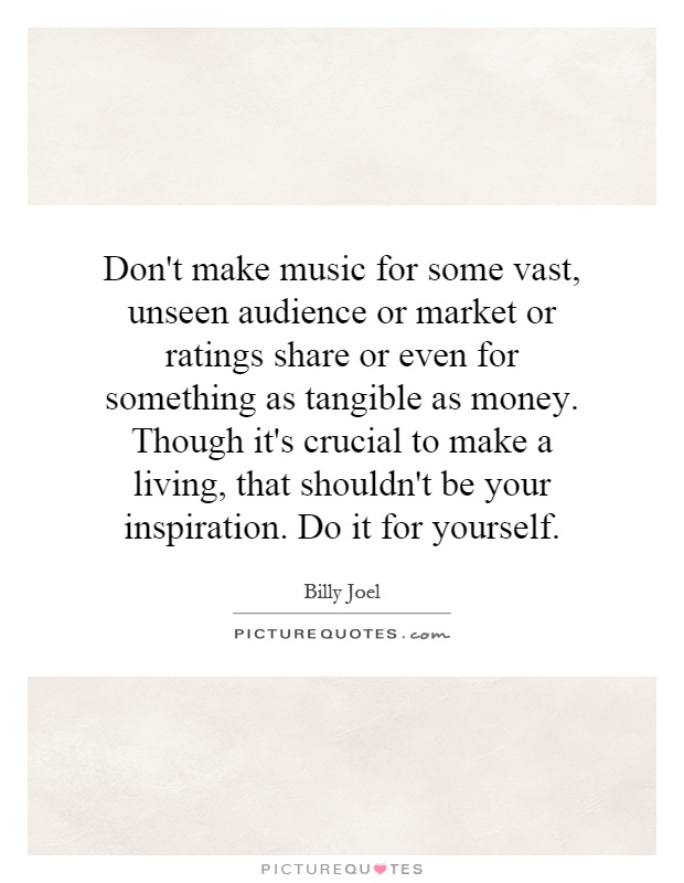 Don't make music for some vast, unseen audience or market or ratings share or even for something as tangible as money. Though it's crucial to make a living, that shouldn't be your inspiration. Do it for yourself Picture Quote #1