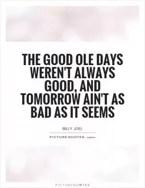 The good ole days weren't always good, and tomorrow ain't as bad as it seems Picture Quote #1