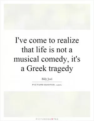 I've come to realize that life is not a musical comedy, it's a Greek tragedy Picture Quote #1