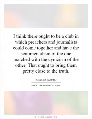 I think there ought to be a club in which preachers and journalists could come together and have the sentimentalism of the one matched with the cynicism of the other. That ought to bring them pretty close to the truth Picture Quote #1