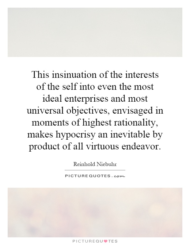 This insinuation of the interests of the self into even the most ideal enterprises and most universal objectives, envisaged in moments of highest rationality, makes hypocrisy an inevitable by product of all virtuous endeavor Picture Quote #1