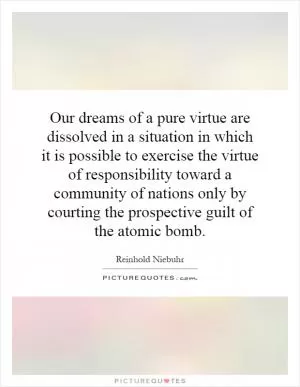 Our dreams of a pure virtue are dissolved in a situation in which it is possible to exercise the virtue of responsibility toward a community of nations only by courting the prospective guilt of the atomic bomb Picture Quote #1