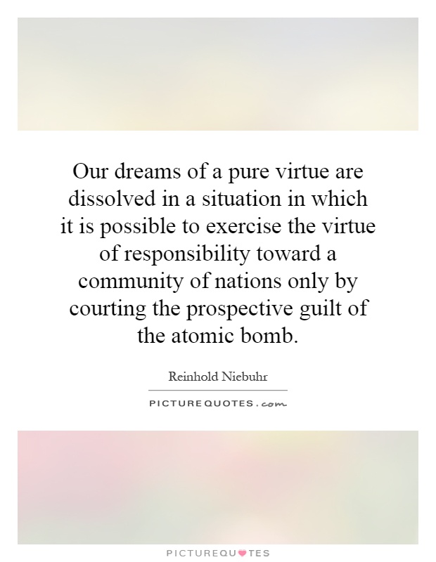 Our dreams of a pure virtue are dissolved in a situation in which it is possible to exercise the virtue of responsibility toward a community of nations only by courting the prospective guilt of the atomic bomb Picture Quote #1