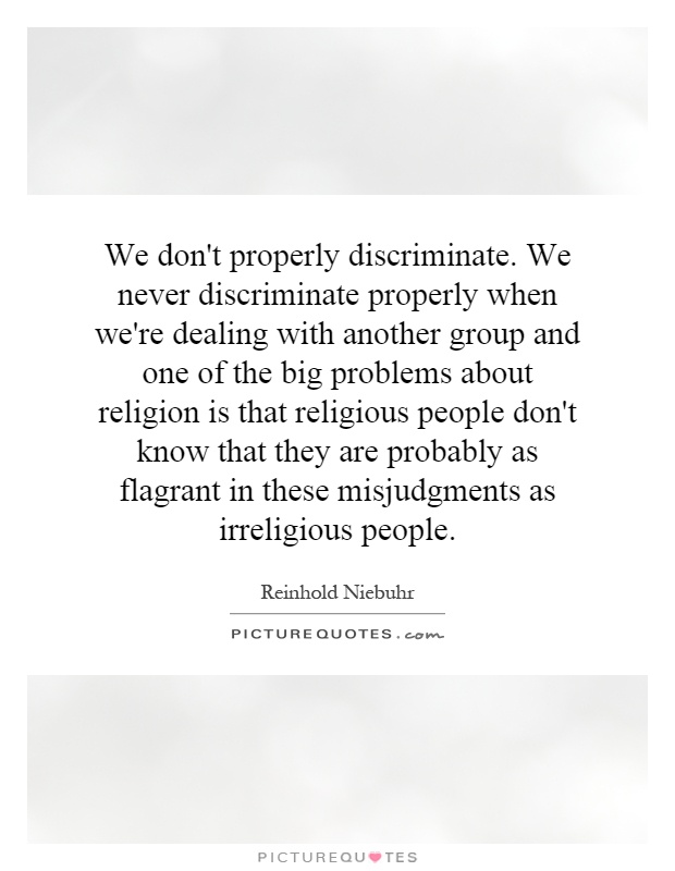 We don't properly discriminate. We never discriminate properly when we're dealing with another group and one of the big problems about religion is that religious people don't know that they are probably as flagrant in these misjudgments as irreligious people Picture Quote #1
