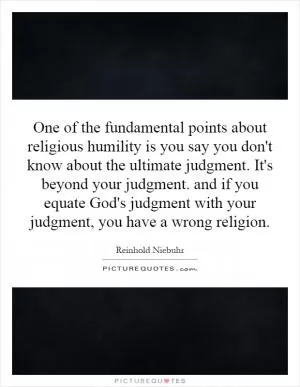 One of the fundamental points about religious humility is you say you don't know about the ultimate judgment. It's beyond your judgment. and if you equate God's judgment with your judgment, you have a wrong religion Picture Quote #1