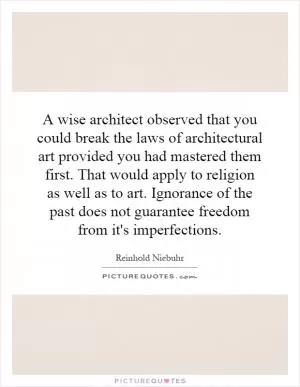 A wise architect observed that you could break the laws of architectural art provided you had mastered them first. That would apply to religion as well as to art. Ignorance of the past does not guarantee freedom from it's imperfections Picture Quote #1