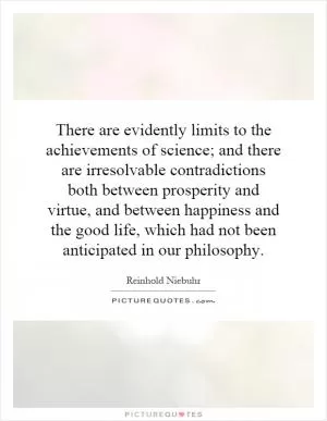 There are evidently limits to the achievements of science; and there are irresolvable contradictions both between prosperity and virtue, and between happiness and the good life, which had not been anticipated in our philosophy Picture Quote #1
