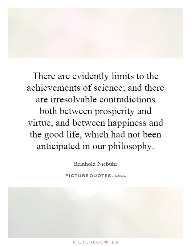 There are evidently limits to the achievements of science; and there are irresolvable contradictions both between prosperity and virtue, and between happiness and the good life, which had not been anticipated in our philosophy Picture Quote #1