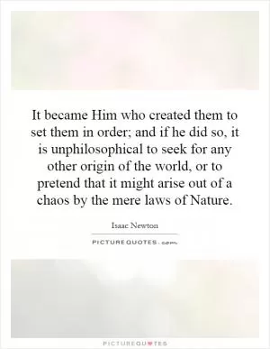 It became Him who created them to set them in order; and if he did so, it is unphilosophical to seek for any other origin of the world, or to pretend that it might arise out of a chaos by the mere laws of Nature Picture Quote #1