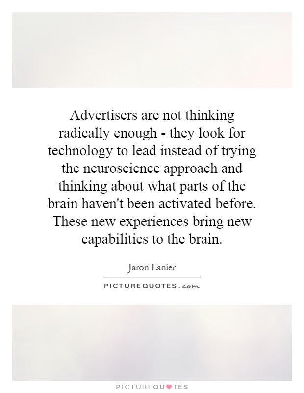Advertisers are not thinking radically enough - they look for technology to lead instead of trying the neuroscience approach and thinking about what parts of the brain haven't been activated before. These new experiences bring new capabilities to the brain Picture Quote #1