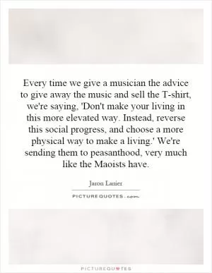 Every time we give a musician the advice to give away the music and sell the T-shirt, we're saying, 'Don't make your living in this more elevated way. Instead, reverse this social progress, and choose a more physical way to make a living.' We're sending them to peasanthood, very much like the Maoists have Picture Quote #1