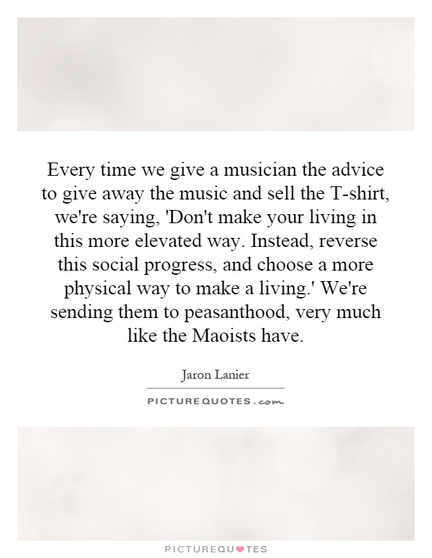 Every time we give a musician the advice to give away the music and sell the T-shirt, we're saying, 'Don't make your living in this more elevated way. Instead, reverse this social progress, and choose a more physical way to make a living.' We're sending them to peasanthood, very much like the Maoists have Picture Quote #1