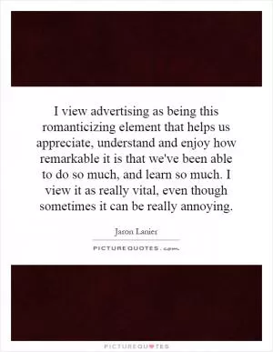 I view advertising as being this romanticizing element that helps us appreciate, understand and enjoy how remarkable it is that we've been able to do so much, and learn so much. I view it as really vital, even though sometimes it can be really annoying Picture Quote #1