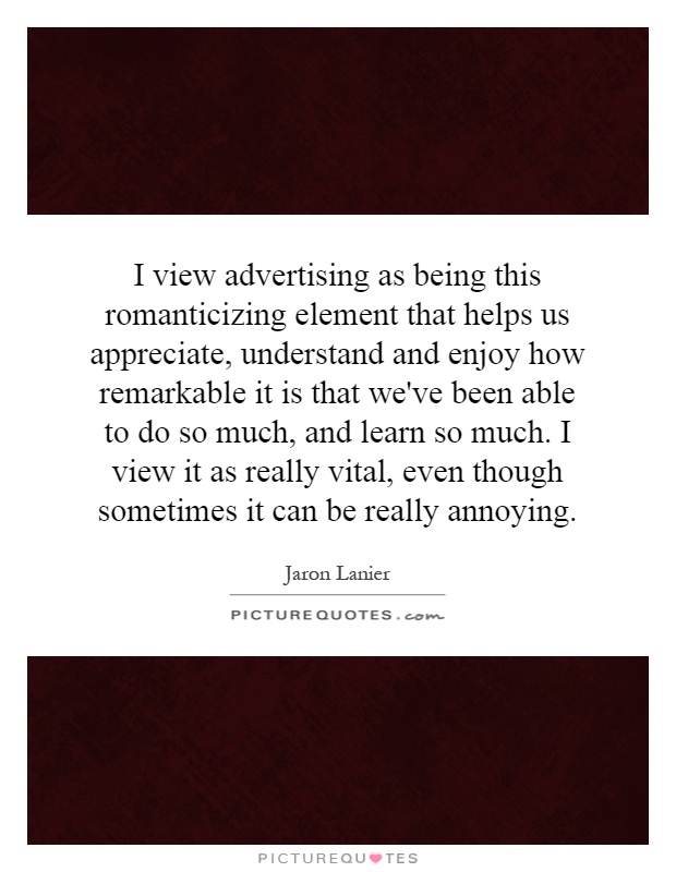 I view advertising as being this romanticizing element that helps us appreciate, understand and enjoy how remarkable it is that we've been able to do so much, and learn so much. I view it as really vital, even though sometimes it can be really annoying Picture Quote #1