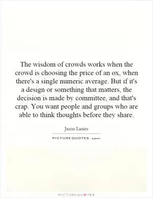 The wisdom of crowds works when the crowd is choosing the price of an ox, when there's a single numeric average. But if it's a design or something that matters, the decision is made by committee, and that's crap. You want people and groups who are able to think thoughts before they share Picture Quote #1