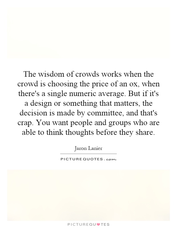 The wisdom of crowds works when the crowd is choosing the price of an ox, when there's a single numeric average. But if it's a design or something that matters, the decision is made by committee, and that's crap. You want people and groups who are able to think thoughts before they share Picture Quote #1