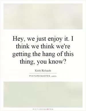 Hey, we just enjoy it. I think we think we're getting the hang of this thing, you know? Picture Quote #1