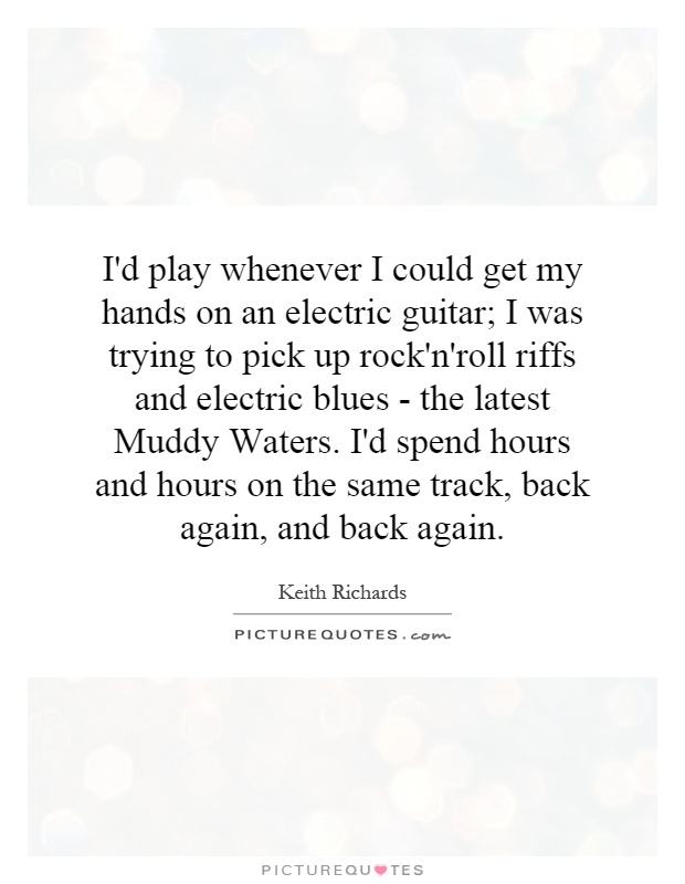 I'd play whenever I could get my hands on an electric guitar; I was trying to pick up rock'n'roll riffs and electric blues - the latest Muddy Waters. I'd spend hours and hours on the same track, back again, and back again Picture Quote #1