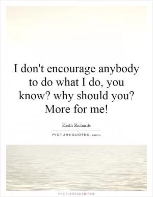 I don't encourage anybody to do what I do, you know? why should you? More for me! Picture Quote #1