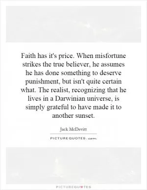 Faith has it's price. When misfortune strikes the true believer, he assumes he has done something to deserve punishment, but isn't quite certain what. The realist, recognizing that he lives in a Darwinian universe, is simply grateful to have made it to another sunset Picture Quote #1