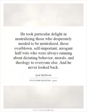 He took particular delight in neutralizing those who desperately needed to be neutralized, those overblown, self-important, arrogant half wits who were always running about dictating behavior, morals, and theology to everyone else. And he never looked back Picture Quote #1