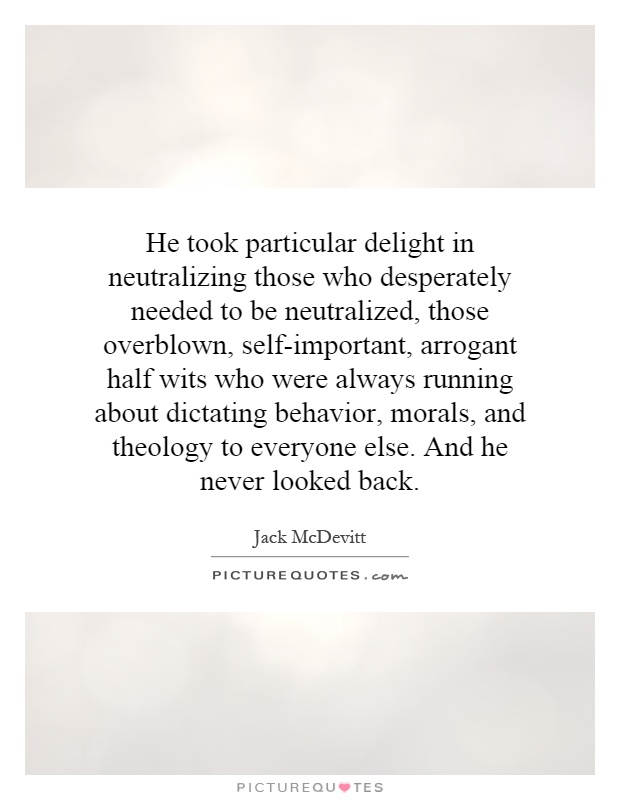 He took particular delight in neutralizing those who desperately needed to be neutralized, those overblown, self-important, arrogant half wits who were always running about dictating behavior, morals, and theology to everyone else. And he never looked back Picture Quote #1