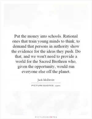 Put the money into schools. Rational ones that train young minds to think, to demand that persons in authority show the evidence for the ideas they push. Do that, and we won't need to provide a world for the Sacred Brethren who, given the opportunity, would run everyone else off the planet Picture Quote #1