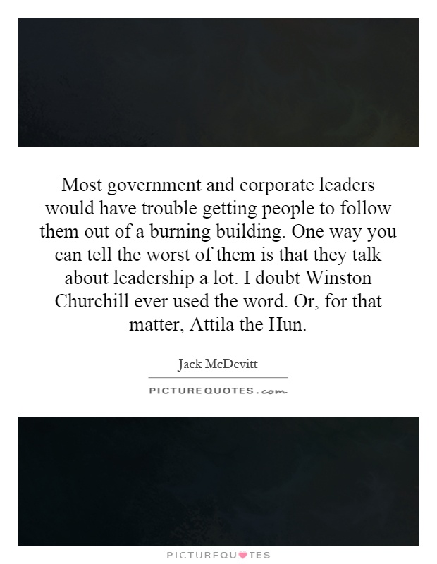 Most government and corporate leaders would have trouble getting people to follow them out of a burning building. One way you can tell the worst of them is that they talk about leadership a lot. I doubt Winston Churchill ever used the word. Or, for that matter, Attila the Hun Picture Quote #1