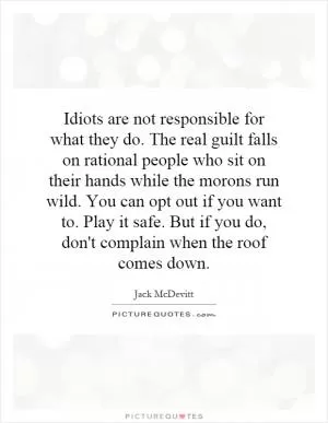 Idiots are not responsible for what they do. The real guilt falls on rational people who sit on their hands while the morons run wild. You can opt out if you want to. Play it safe. But if you do, don't complain when the roof comes down Picture Quote #1