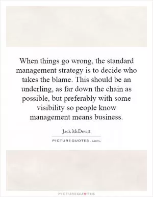 When things go wrong, the standard management strategy is to decide who takes the blame. This should be an underling, as far down the chain as possible, but preferably with some visibility so people know management means business Picture Quote #1