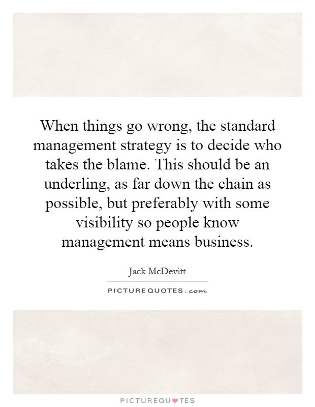 When things go wrong, the standard management strategy is to decide who takes the blame. This should be an underling, as far down the chain as possible, but preferably with some visibility so people know management means business Picture Quote #1