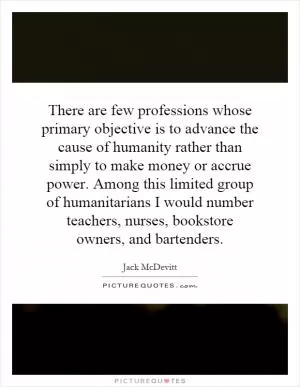There are few professions whose primary objective is to advance the cause of humanity rather than simply to make money or accrue power. Among this limited group of humanitarians I would number teachers, nurses, bookstore owners, and bartenders Picture Quote #1