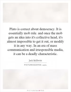 Plato is correct about democracy. It is essentially mob rule. and once the mob gets an idea into it's collective head, it's almost impossible to get it out, or modify it in any way. In an era of mass communication and irresponsible media, it can be a deadly characteristic Picture Quote #1