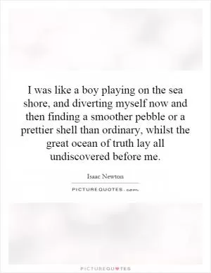I was like a boy playing on the sea shore, and diverting myself now and then finding a smoother pebble or a prettier shell than ordinary, whilst the great ocean of truth lay all undiscovered before me Picture Quote #1