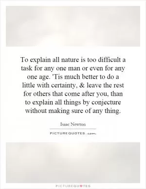 To explain all nature is too difficult a task for any one man or even for any one age. 'Tis much better to do a little with certainty, and leave the rest for others that come after you, than to explain all things by conjecture without making sure of any thing Picture Quote #1